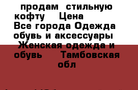 продам  стильную кофту  › Цена ­ 6 900 - Все города Одежда, обувь и аксессуары » Женская одежда и обувь   . Тамбовская обл.